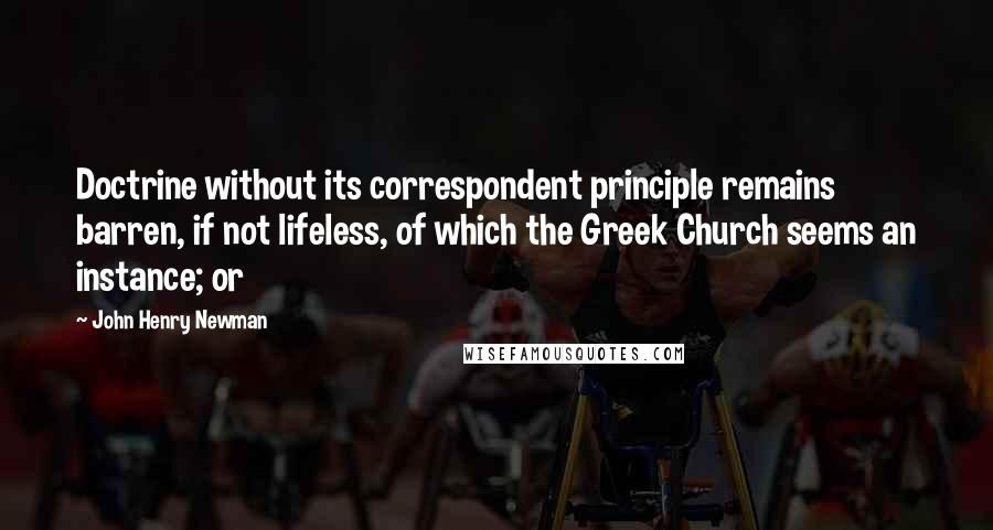 John Henry Newman Quotes: Doctrine without its correspondent principle remains barren, if not lifeless, of which the Greek Church seems an instance; or