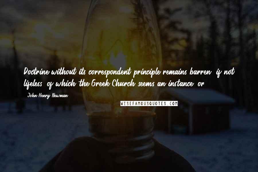 John Henry Newman Quotes: Doctrine without its correspondent principle remains barren, if not lifeless, of which the Greek Church seems an instance; or