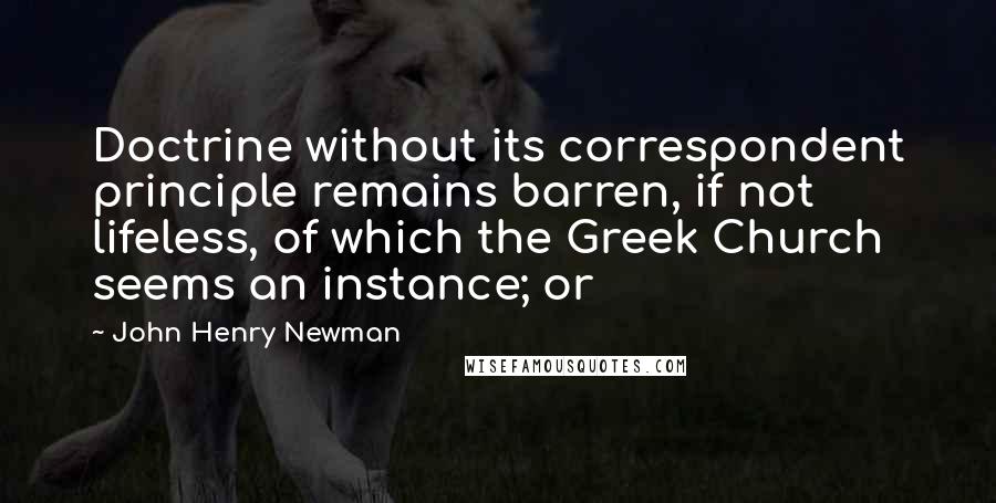 John Henry Newman Quotes: Doctrine without its correspondent principle remains barren, if not lifeless, of which the Greek Church seems an instance; or