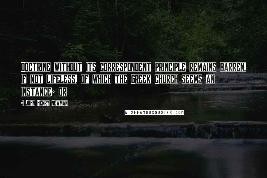 John Henry Newman Quotes: Doctrine without its correspondent principle remains barren, if not lifeless, of which the Greek Church seems an instance; or