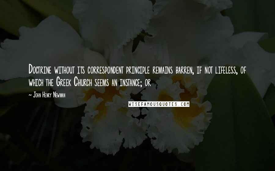 John Henry Newman Quotes: Doctrine without its correspondent principle remains barren, if not lifeless, of which the Greek Church seems an instance; or