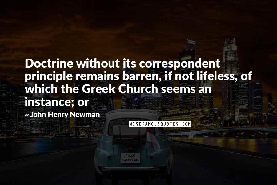 John Henry Newman Quotes: Doctrine without its correspondent principle remains barren, if not lifeless, of which the Greek Church seems an instance; or