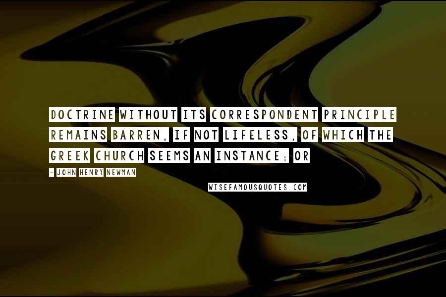 John Henry Newman Quotes: Doctrine without its correspondent principle remains barren, if not lifeless, of which the Greek Church seems an instance; or