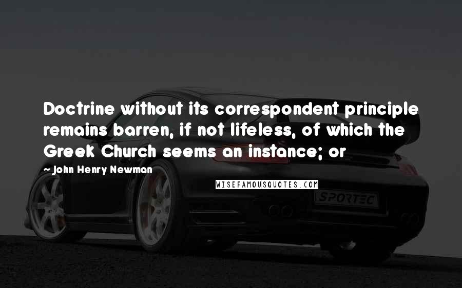 John Henry Newman Quotes: Doctrine without its correspondent principle remains barren, if not lifeless, of which the Greek Church seems an instance; or