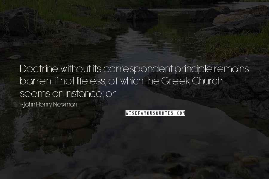 John Henry Newman Quotes: Doctrine without its correspondent principle remains barren, if not lifeless, of which the Greek Church seems an instance; or