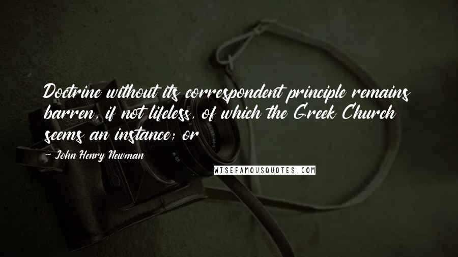 John Henry Newman Quotes: Doctrine without its correspondent principle remains barren, if not lifeless, of which the Greek Church seems an instance; or