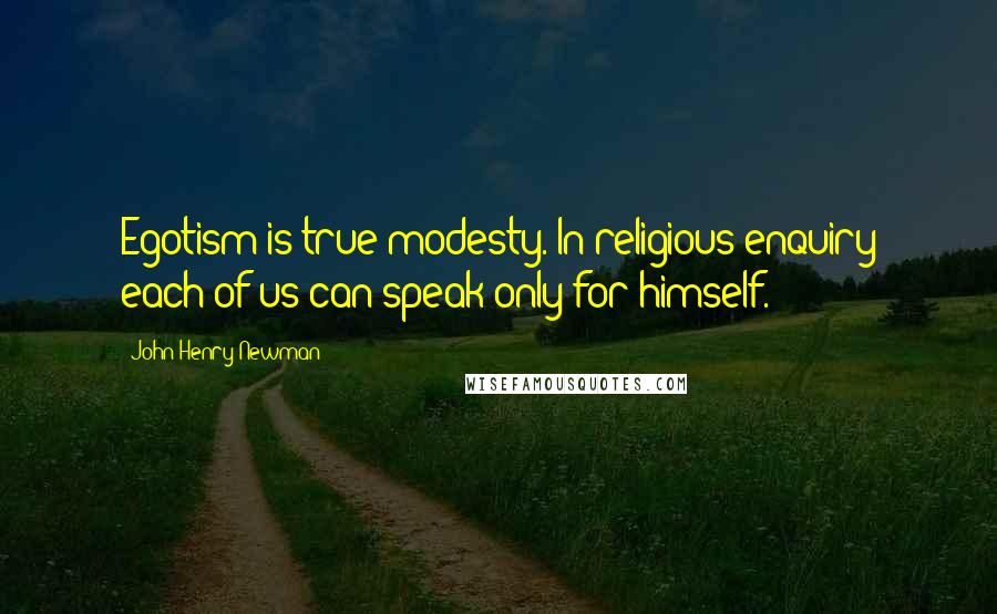 John Henry Newman Quotes: Egotism is true modesty. In religious enquiry each of us can speak only for himself.