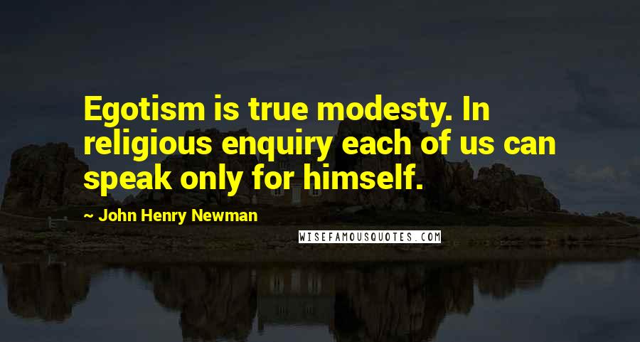 John Henry Newman Quotes: Egotism is true modesty. In religious enquiry each of us can speak only for himself.