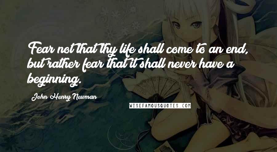 John Henry Newman Quotes: Fear not that thy life shall come to an end, but rather fear that it shall never have a beginning.