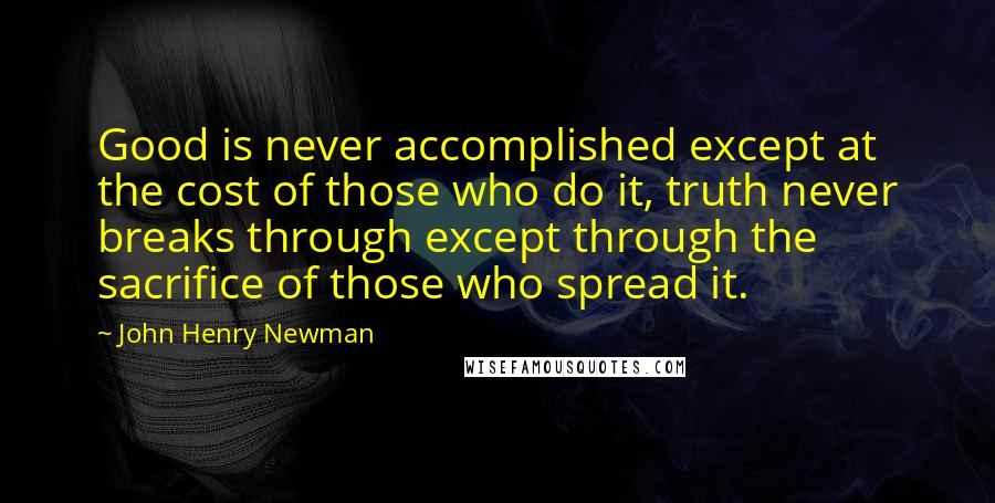 John Henry Newman Quotes: Good is never accomplished except at the cost of those who do it, truth never breaks through except through the sacrifice of those who spread it.