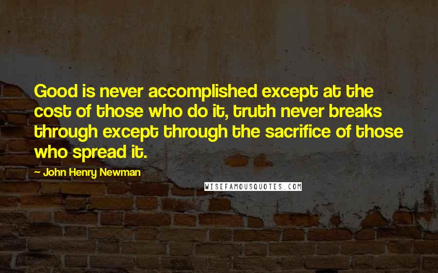 John Henry Newman Quotes: Good is never accomplished except at the cost of those who do it, truth never breaks through except through the sacrifice of those who spread it.