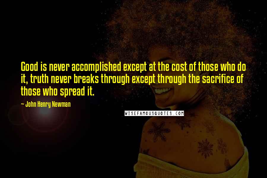 John Henry Newman Quotes: Good is never accomplished except at the cost of those who do it, truth never breaks through except through the sacrifice of those who spread it.