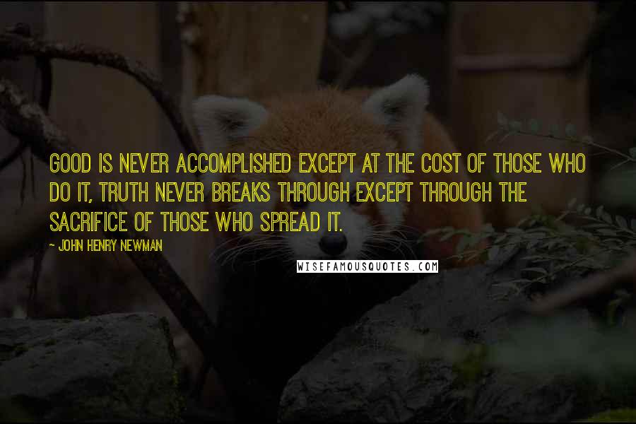 John Henry Newman Quotes: Good is never accomplished except at the cost of those who do it, truth never breaks through except through the sacrifice of those who spread it.