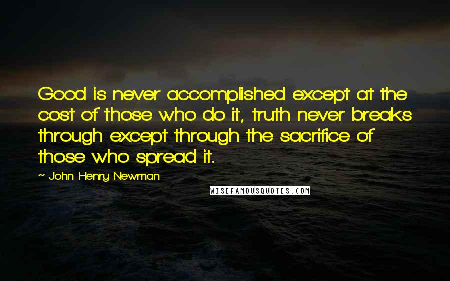 John Henry Newman Quotes: Good is never accomplished except at the cost of those who do it, truth never breaks through except through the sacrifice of those who spread it.