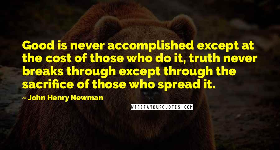 John Henry Newman Quotes: Good is never accomplished except at the cost of those who do it, truth never breaks through except through the sacrifice of those who spread it.