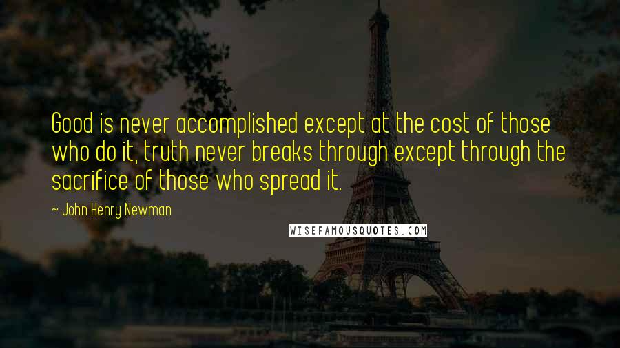 John Henry Newman Quotes: Good is never accomplished except at the cost of those who do it, truth never breaks through except through the sacrifice of those who spread it.