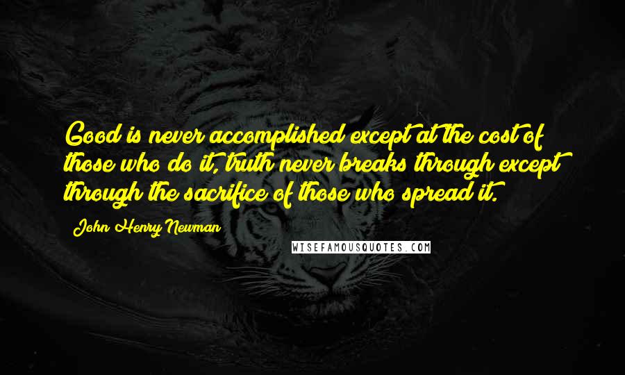 John Henry Newman Quotes: Good is never accomplished except at the cost of those who do it, truth never breaks through except through the sacrifice of those who spread it.