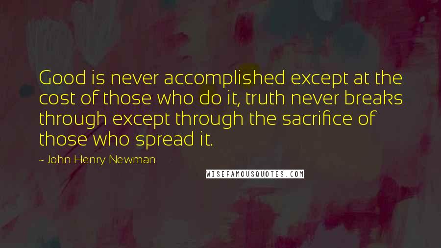 John Henry Newman Quotes: Good is never accomplished except at the cost of those who do it, truth never breaks through except through the sacrifice of those who spread it.