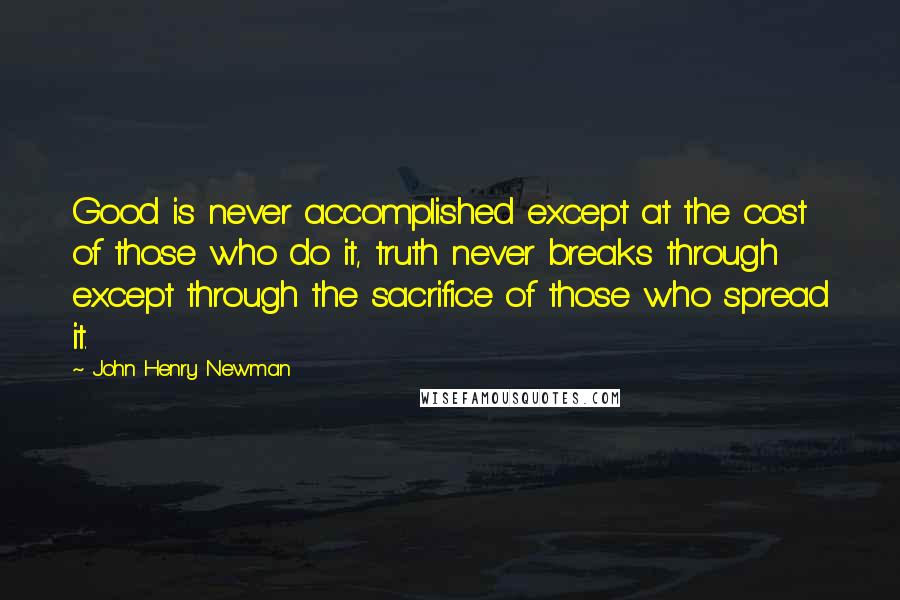 John Henry Newman Quotes: Good is never accomplished except at the cost of those who do it, truth never breaks through except through the sacrifice of those who spread it.