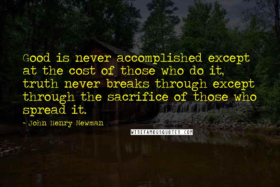 John Henry Newman Quotes: Good is never accomplished except at the cost of those who do it, truth never breaks through except through the sacrifice of those who spread it.