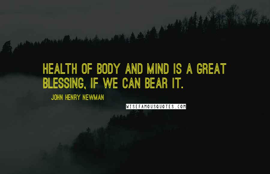 John Henry Newman Quotes: Health of body and mind is a great blessing, if we can bear it.