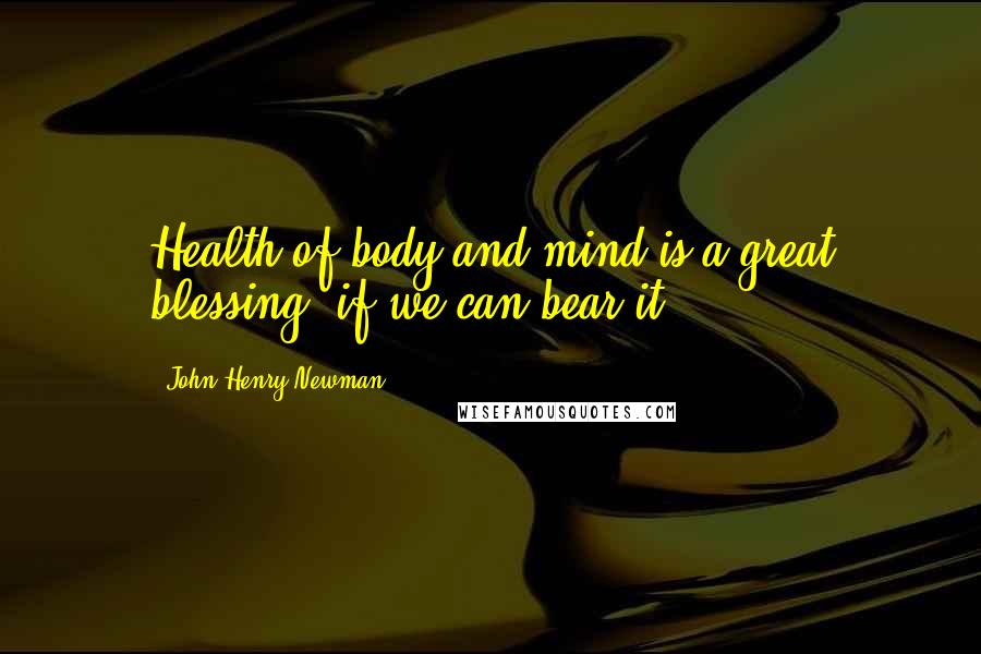 John Henry Newman Quotes: Health of body and mind is a great blessing, if we can bear it.