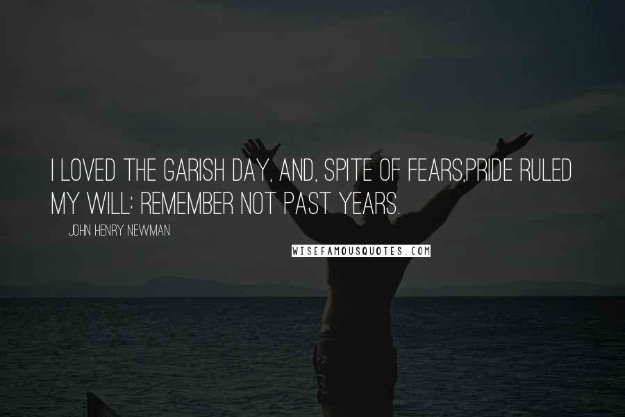 John Henry Newman Quotes: I loved the garish day, and, spite of fears,Pride ruled my will: remember not past years.
