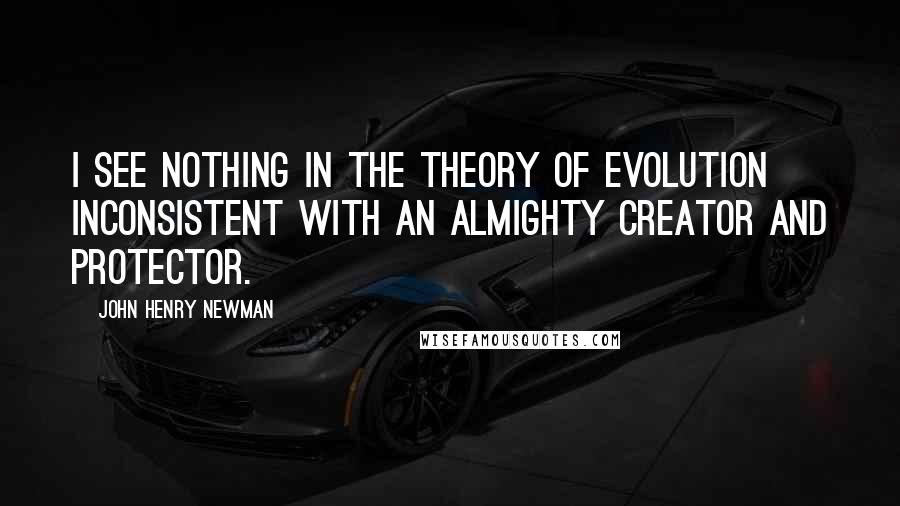 John Henry Newman Quotes: I see nothing in the theory of evolution inconsistent with an Almighty Creator and Protector.