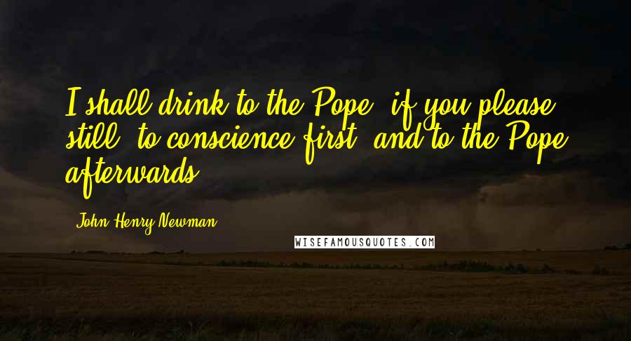 John Henry Newman Quotes: I shall drink to the Pope, if you please, still, to conscience first, and to the Pope afterwards.