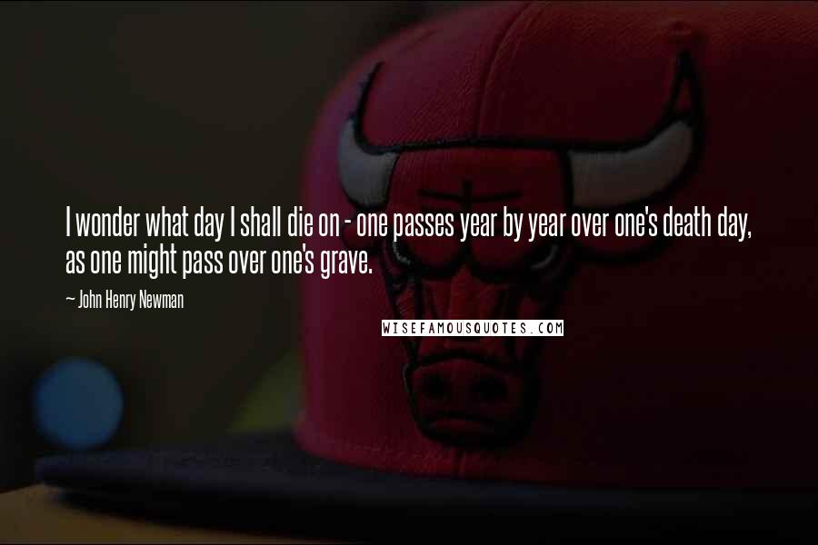 John Henry Newman Quotes: I wonder what day I shall die on - one passes year by year over one's death day, as one might pass over one's grave.
