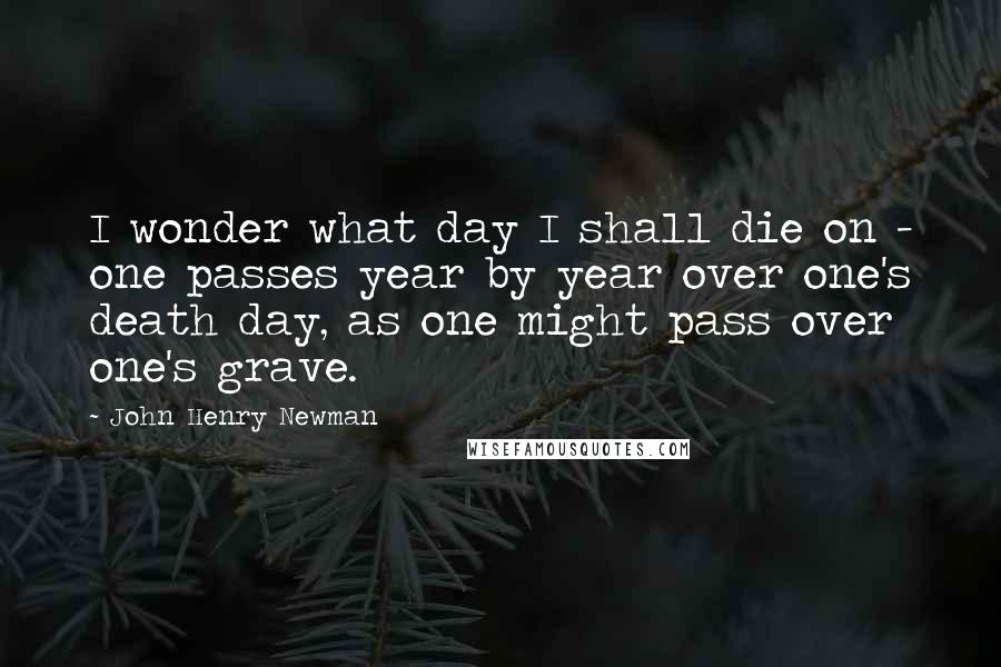 John Henry Newman Quotes: I wonder what day I shall die on - one passes year by year over one's death day, as one might pass over one's grave.