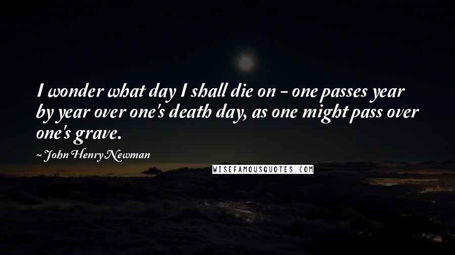 John Henry Newman Quotes: I wonder what day I shall die on - one passes year by year over one's death day, as one might pass over one's grave.