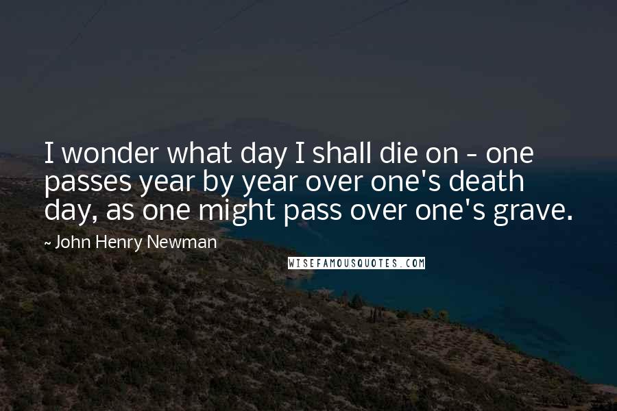 John Henry Newman Quotes: I wonder what day I shall die on - one passes year by year over one's death day, as one might pass over one's grave.