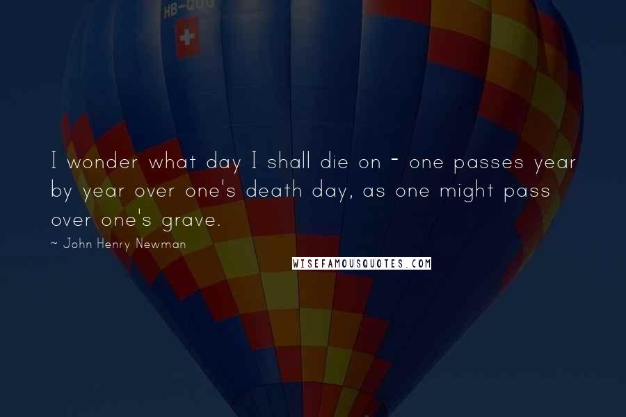 John Henry Newman Quotes: I wonder what day I shall die on - one passes year by year over one's death day, as one might pass over one's grave.
