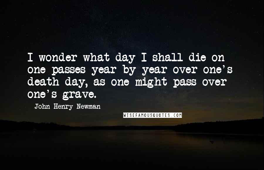 John Henry Newman Quotes: I wonder what day I shall die on - one passes year by year over one's death day, as one might pass over one's grave.