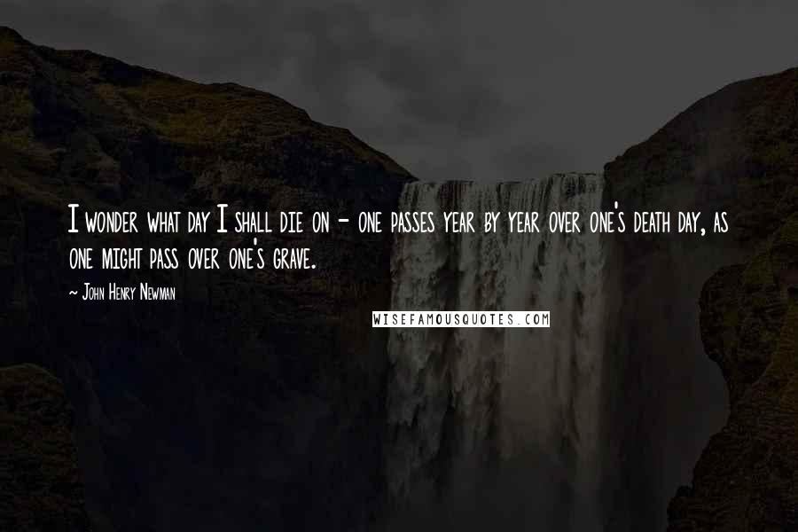 John Henry Newman Quotes: I wonder what day I shall die on - one passes year by year over one's death day, as one might pass over one's grave.