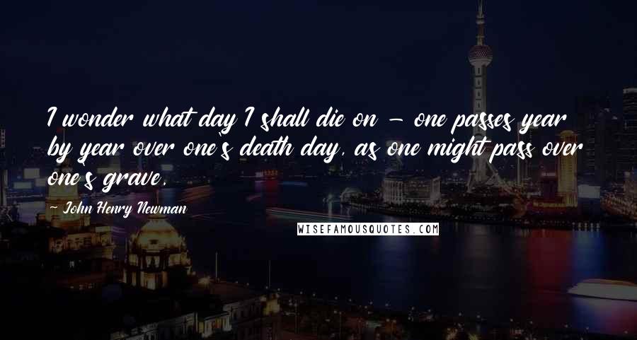 John Henry Newman Quotes: I wonder what day I shall die on - one passes year by year over one's death day, as one might pass over one's grave.