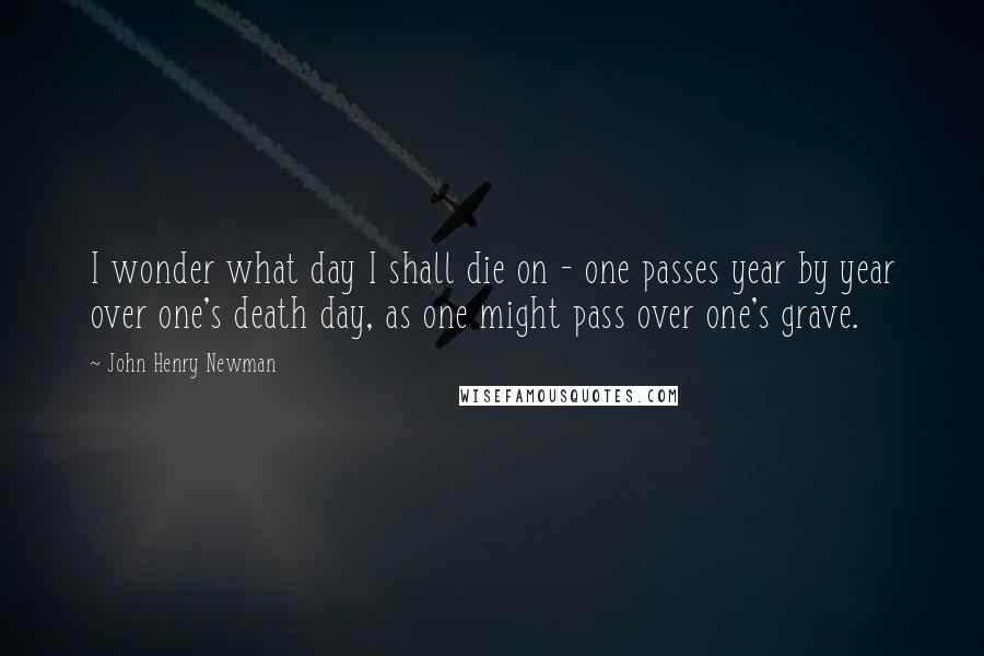 John Henry Newman Quotes: I wonder what day I shall die on - one passes year by year over one's death day, as one might pass over one's grave.