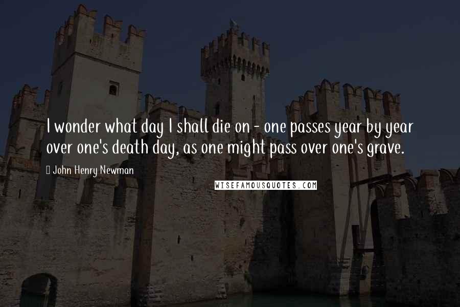 John Henry Newman Quotes: I wonder what day I shall die on - one passes year by year over one's death day, as one might pass over one's grave.