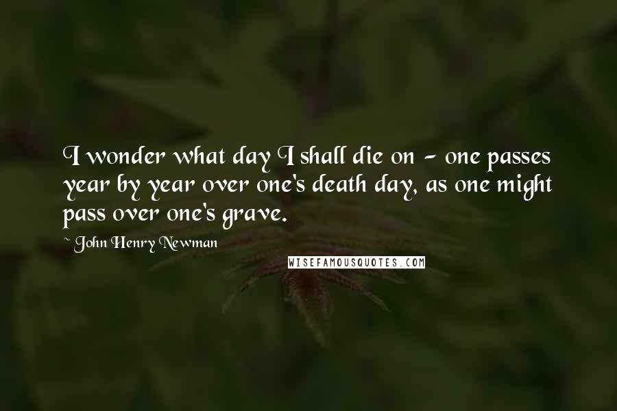 John Henry Newman Quotes: I wonder what day I shall die on - one passes year by year over one's death day, as one might pass over one's grave.