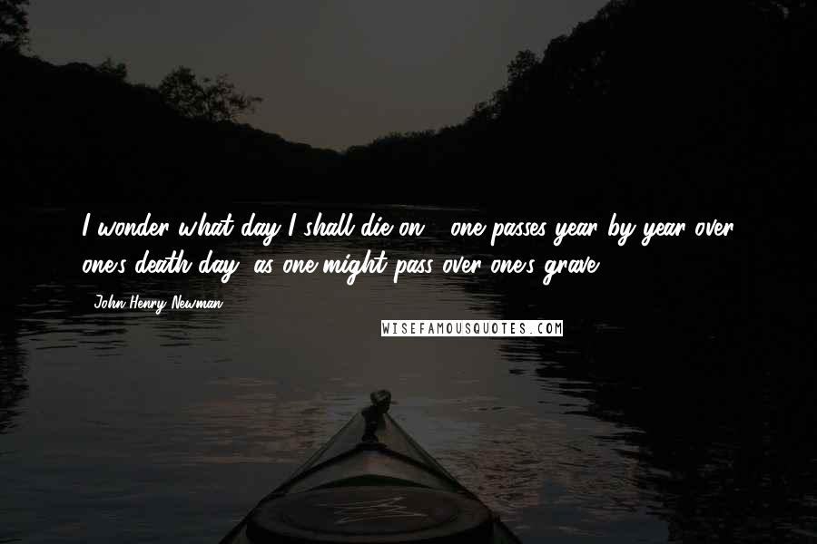 John Henry Newman Quotes: I wonder what day I shall die on - one passes year by year over one's death day, as one might pass over one's grave.