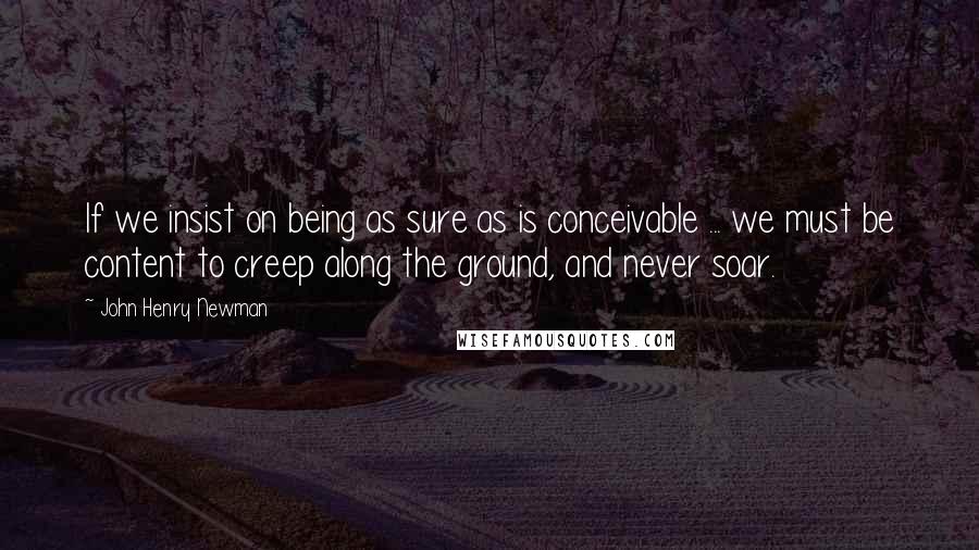 John Henry Newman Quotes: If we insist on being as sure as is conceivable ... we must be content to creep along the ground, and never soar.