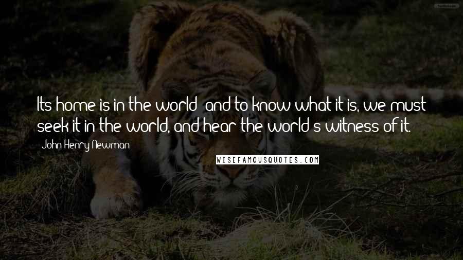 John Henry Newman Quotes: Its home is in the world; and to know what it is, we must seek it in the world, and hear the world's witness of it.