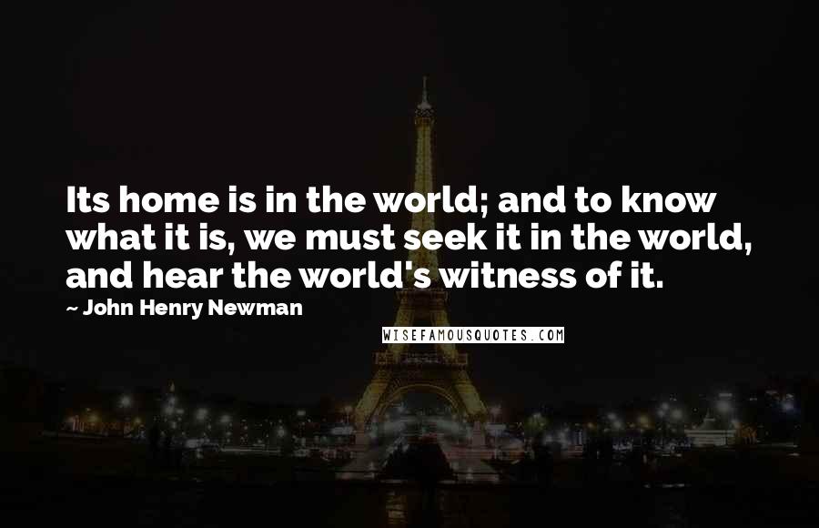 John Henry Newman Quotes: Its home is in the world; and to know what it is, we must seek it in the world, and hear the world's witness of it.