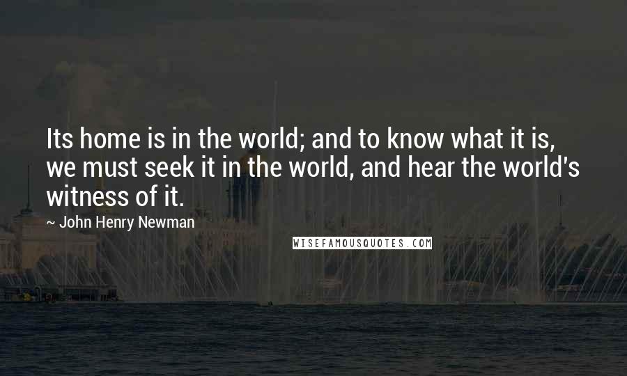 John Henry Newman Quotes: Its home is in the world; and to know what it is, we must seek it in the world, and hear the world's witness of it.