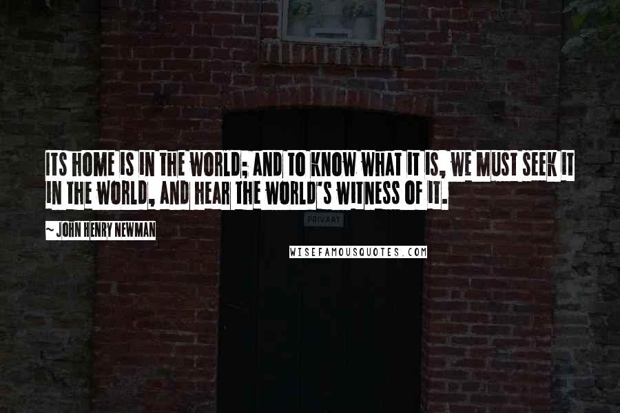 John Henry Newman Quotes: Its home is in the world; and to know what it is, we must seek it in the world, and hear the world's witness of it.