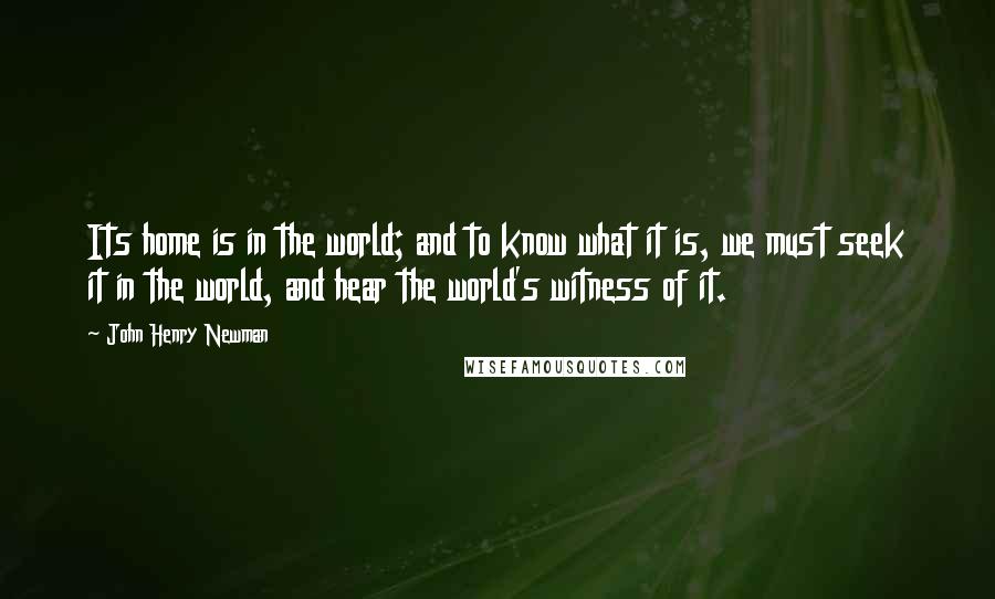 John Henry Newman Quotes: Its home is in the world; and to know what it is, we must seek it in the world, and hear the world's witness of it.