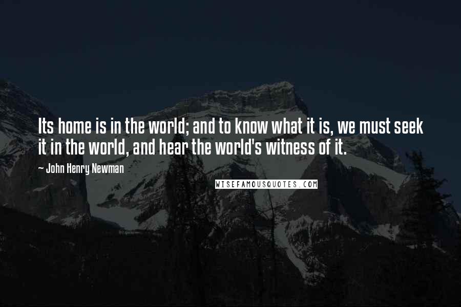 John Henry Newman Quotes: Its home is in the world; and to know what it is, we must seek it in the world, and hear the world's witness of it.