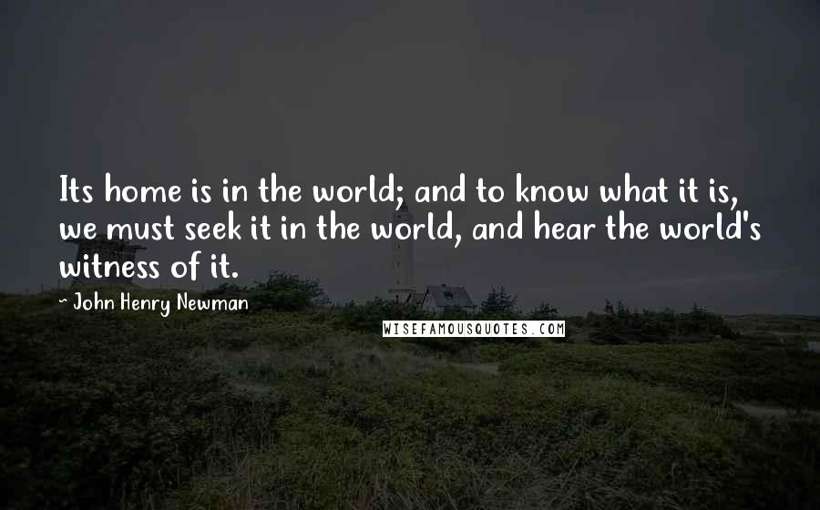 John Henry Newman Quotes: Its home is in the world; and to know what it is, we must seek it in the world, and hear the world's witness of it.