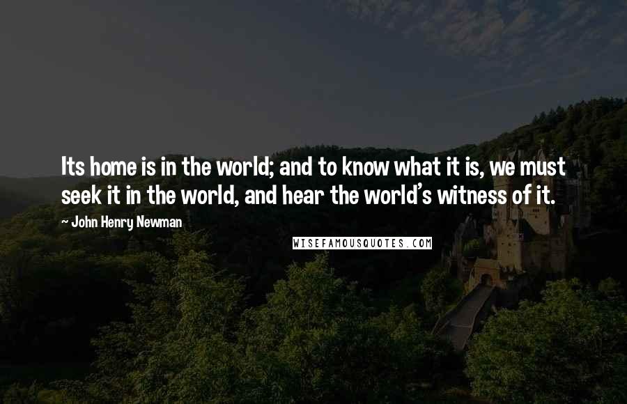 John Henry Newman Quotes: Its home is in the world; and to know what it is, we must seek it in the world, and hear the world's witness of it.